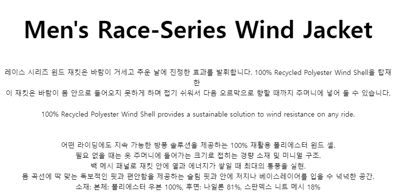 Mens Race-Series Wind Jacket레이스 시리즈 윈드 재킷은 바람이 거세고 추운 날에 진정한 효과를 발휘합니다. 100% Recycled Polyester Wind Shell을 탑재한이 재킷은 바람이 몸 안으로 들어오지 못하게 하며 접기 쉬워서 다음 오르막으로 향할 때까지 주머니에 넣어 둘 수 있습니다.100% Recycled Polyester Wind Shell provides a sustainable solution to wind resistance on any ride.어떤 라이딩에도 지속 가능한 방풍 솔루션을 제공하는 100% 재활용 폴리에스터 윈드 셸.필요 없을 때는 옷 주머니에 들어가는 크기로 접히는 경량 소재 및 미니멀 구조.백 메시 패널로 재킷 안에 열과 에너지가 쌓일 때 최대의 통풍을 실현.몸 곡선에 딱 맞는 독보적인 핏과 편안함을 제공하는 슬림 핏과 안에 저지나 베이스레이어를 입을 수 넉넉한 공간.소재: 본체: 폴리에스터 우븐 100%, 후면: 나일론 81%, 스판덱스 니트 메시 18%